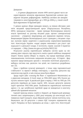 18
Довідково:
«…В деяких федеральних землях ФРН жителі доволі часто ви-
користовували механізм відкликання бургомістрів шляхом про-
ведення місцевих референдумів. Найбільш активно він викорис-
товувався в землі Бранденбург, де з 1995 до 2006 р. у такий спосіб
було відкликано 16 бургомістрів».
У деяких країнах збори громадян можуть за певних обставин замі-
нити місцевий представницький орган (Португальська Республіка,
ФРН); громадські ініціативи – право громади безпосередньо вносити
власні пропозиції на розгляд місцевої ради; органи самоорганізації
населення – утворення мікрогромад для вирішення окремих питань.
Вищенаведені форми безпосередньої участі громадян у місцевих спра-
вах значною мірою закріплені в українському нормативно-правовому
полі. Конституція України «надає широкі можливості для участі гро-
мадськості в діяльності влади, її інститутів, сприяє значній її підзвітно-
сті народові…» (http://www.niss.gov.ua/articles/1897/) [6]
Результати аналізу європейських виборчих систем країн на міс-
цевому рівні свідчать про відсутність якоїсь єдиної найбільш поширеної
моделі. Кожна країна обирає ту модель, яка краще відповідає рівню,
повноваженням, політичним завданням місцевих рад. «В Європі… фор-
мування представницьких органів є питанням політичної доцільності…
виборча система має досягати тих цілей, які ставляться розробника-
ми» [7].
Одна з проблем сучасної демократії, з точки зору парламентської
стабільності та вірності вибору електорату, є практика депутатів від-
мовлятися від партій, в чиїх списках вони були обрані.
Зрада партії (або «crossing the floor» в термінології Westminster) не
є рідкісним випадком. В Італії лише за 1996-2001 роки 10% Палати де-
путатів змінили партії. В російській Думі в період з 1993 по 1995 рік 31%
депутатів перейшли до інших партій. 40% чеських депутатів змінили
партії протягом 1992-1996 років. Особливістю європейської політичної
арени є те, що запобігання партійній зраді не виводиться в конститу-
ційний або правовий механізм.
Єдиний приклад можна знайти в Хорватії, де Хорватський демокра-
тичний союз запропонував у 2001 році поправку до конституції, яка б
повертала партії мандати, якщо обраний депутат змінив політичну силу.
Вважалося, що 20 депутатів з самого ХДС планують відмовитися від
партії. Поправка не була проведена до кінця, і, крім того, Конституцій-
 