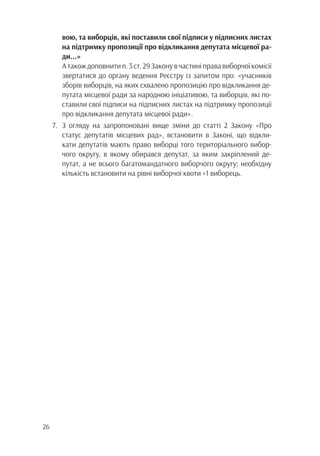 26
		 вою, та виборців, які поставили свої підписи у підписних листах
		 на підтримку пропозиції про відкликання депутата місцевої ра-
		ди...»
	 А також доповнити п. 3 ст. 29 Закону в частині права виборчої комісії
		 звертатися до органу ведення Реєстру із запитом про: «учасників
		 зборів виборців, на яких схвалено пропозицію про відкликання де-
		 путата місцевої ради за народною ініціативою, та виборців, які по-
		 ставили свої підписи на підписних листах на підтримку пропозиції
		 про відкликання депутата місцевої ради».
7.	 З огляду на запропоновані вище зміни до статті 2 Закону «Про
		 статус депутатів місцевих рад», встановити в Законі, що відкли-
		 кати депутатів мають право виборці того територіального вибор-
		 чого округу, в якому обирався депутат, за яким закріплений де-
		 путат, а не всього багатомандатного виборчого округу; необхідну
		 кількість встановити на рівні виборчої квоти +1 виборець.
 