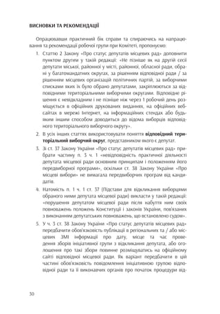 30
ВИСНОВКИ ТА РЕКОМЕНДАЦІЇ
Опрацювавши практичний бік справи та спираючись на напрацю-
вання та рекомендації робочої групи при Комітеті, пропонуємо:
1.	 Статтю 2 Закону «Про статус депутатів місцевих рад» доповнити
		 пунктом другим у такій редакції: «Не пізніше як на другій сесії
		 депутати міської, районної у місті, районної, обласної ради, обра-
		 ні у багатомандатних округах, за рішенням відповідної ради / за
		 рішенням місцевих організацій політичних партій, за виборчими
		 списками яких їх було обрано депутатами, закріплюються за від-
		 повідними територіальними виборчими округами. Відповідне рі-
		 шення є невідкладним і не пізніше ніж через 1 робочий день роз-
		 міщується в офіційних друкованих виданнях, на офіційних веб-
		 сайтах в мережі Інтернет, на інформаційних стендах або будь-
		 яким іншим способом доводиться до відома виборців відповід-
		 ного територіального виборчого округу».
2.	 В усіх інших статтях використовувати поняття відповідний тери-
		 торіальний виборчий округ, представником якого є депутат.
3.	 Зі ст. 37 Закону України «Про статус депутатів місцевих рад» при-
		 брати частину п. 3 ч. 1 «невідповідність практичної діяльності
		 депутата місцевої ради основним принципам і положенням його
		 передвиборної програми», оскільки ст. 38 Закону України «Про
		 місцеві вибори» не вимагала передвиборчих програм від канди-
		датів.
4.	Натомість п. 1 ч. 1 ст. 37 (Підстави для відкликання виборцями
		 обраного ними депутата місцевої ради) викласти у такій редакції:
		 «порушення депутатом місцевої ради після набуття ним своїх
		 повноважень положень Конституції і законів України, пов’язаних
		 з виконанням депутатських повноважень, що встановлено судом».
5.	 У ч. 3 ст. 38 Закону України «Про статус депутатів місцевих рад»
		 передбачити обов’язковість публікації в регіональних та / або міс-
		 цевих ЗМІ інформації про дату, місце та час прове-
		 дення зборів ініціативної групи з відкликання депутата, або ого-
		 лошення про такі збори повинне розміщуватись на офіційному
		 сайті відповідної місцевої ради. Як варіант передбачити в цій
		 частині обов’язковість повідомлення ініціативною групою відпо-
		 відної ради та її виконавчих органів про початок процедури від-
 