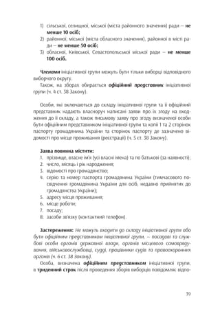 39
1)	 сільської, селищної, міської (міста районного значення) ради — не
		 менше 10 осіб;
2)	 районної, міської (міста обласного значення), районної в місті ра-
		ди — не менше 50 осіб;
3)	обласної, Київської, Севастопольської міської ради — не менше
		100 осіб.
Членами ініціативної групи можуть бути тільки виборці відповідного
виборчого округу.
Також, на зборах обирається офіційний представник ініціативної
групи (ч. 4 ст. 38 Закону).
Особи, які включаються до складу ініціативної групи та її офіційний
представник надають власноруч написані заяви про їх згоду на вход-
ження до її складу, а також письмову заяву про згоду визначеної особи
бути офіційним представником ініціативної групи та копії 1 та 2 сторінок
паспорту громадянина України та сторінок паспорту де зазначено ві-
домості про місце проживання (реєстрації) (ч. 5 ст. 38 Закону).
Заява повинна містити:
1.	 прізвище, власне ім’я (усі власні імена) та по батькові (за наявності);
2.	 число, місяць і рік народження;
3.	 відомості про громадянство;
4.	 серію та номер паспорта громадянина України (тимчасового по-
		 свідчення громадянина України для осіб, недавно прийнятих до
		громадянства України);
5.	 адресу місця проживання;
6.	 місце роботи;
7.	посаду;
8.	 засоби зв’язку (контактний телефон).
Застереження: Не можуть входити до складу ініціативної групи або
бути офіційним представником ініціативної групи, — посадові та служ-
бові особи органів державної влади, органів місцевого самовряду-
вання, військовослужбовці, судді, працівники судів та правоохоронних
органів (ч. 6 ст. 38 Закону).
Особа, визначена офіційним представником ініціативної групи,
в триденний строк після проведення зборів виборців повідомляє відпо-
 