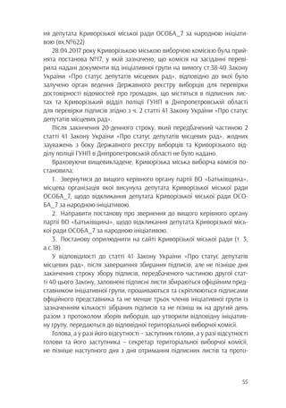 55
ня депутата Криворізької міської ради ОСОБА_7 за народною ініціати-
вою (вх.№622)
28.04.2017 року Криворізькою міською виборчою комісією була прий-
нята постанова №17, у якій зазначено, що комісія на засіданні переві-
рила надані документи від ініціативної групи на вимогу ст.38-40 Закону
України «Про статус депутатів місцевих рад», відповідно до якої було
залучено орган ведення Державного реєстру виборців для перевірки
достовірності відомостей про громадян, що містяться в підписних лис-
тах та Криворізький відділ поліції ГУНП в Дніпропетровській області
для перевірки підписів згідно з ч. 2 статті 41 Закону України «Про статус
депутатів місцевих рад».
Після закінчення 20-денного строку, який передбачений частиною 2
статті 41 Закону України «Про статус депутатів місцевих рад», жодних
зауважень з боку Державного реєстру виборців та Криворізького від-
ділу поліції ГУНП в Дніпропетровській області не було надано.
Враховуючи вищевикладене, Криворізька міська виборча комісія по-
становила:
1.	 Звернутися до вищого керівного органу партії ВО «Батьківщина»,
місцева організація якої висунула депутата Криворізької міської ради
ОСОБА_7, щодо відкликання депутата Криворізької міської ради ОСО-
БА_7 за народною ініціативою.
2.	 Направити постанову про звернення до вищого керівного органу
партії ВО «Батьківщина», щодо відкликання депутата Криворізької місь-
кої ради ОСОБА_7 за народною ініціативою.
3.	 Постанову оприлюднити на сайті Криворізької міської ради (т. 3,
а.с.18).
У відповідності до статті 41 Закону України «Про статус депутатів
місцевих рад», після завершення збирання підписів, але не пізніше дня
закінчення строку збору підписів, передбаченого частиною другої стат-
ті 40 цього Закону, заповнені підписні листи збираються офіційним пред-
ставником ініціативної групи, прошиваються та скріплюються підписами
офіційного представника та не менше трьох членів ініціативної групи із
зазначенням кількості зібраних підписів та не пізніш як на другий день
разом з протоколом зборів виборців, що утворили відповідну ініціатив-
ну групу, передаються до відповідної територіальної виборчої комісії.
Голова, а у разі його відсутності – заступник голови, а у разі відсутності
голови та його заступника – секретар територіальної виборчої комісії,
не пізніше наступного дня з дня отримання підписних листів та прото-
 