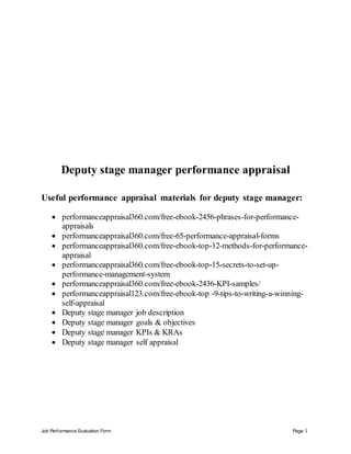Job Performance Evaluation Form Page 1
Deputy stage manager performance appraisal
Useful performance appraisal materials for deputy stage manager:
 performanceappraisal360.com/free-ebook-2456-phrases-for-performance-
appraisals
 performanceappraisal360.com/free-65-performance-appraisal-forms
 performanceappraisal360.com/free-ebook-top-12-methods-for-performance-
appraisal
 performanceappraisal360.com/free-ebook-top-15-secrets-to-set-up-
performance-management-system
 performanceappraisal360.com/free-ebook-2436-KPI-samples/
 performanceappraisal123.com/free-ebook-top -9-tips-to-writing-a-winning-
self-appraisal
 Deputy stage manager job description
 Deputy stage manager goals & objectives
 Deputy stage manager KPIs & KRAs
 Deputy stage manager self appraisal
 