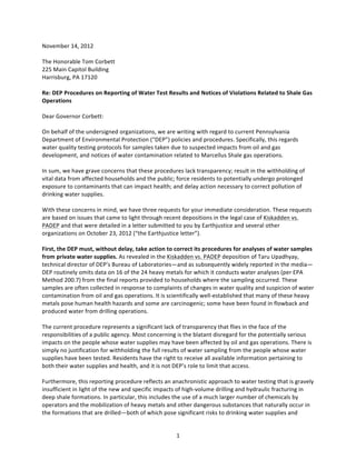 November	
  14,	
  2012	
  
	
  	
  	
  	
  	
  
The	
  Honorable	
  Tom	
  Corbett	
  
225	
  Main	
  Capitol	
  Building	
  
Harrisburg,	
  PA	
  17120	
  
	
  
Re:	
  DEP	
  Procedures	
  on	
  Reporting	
  of	
  Water	
  Test	
  Results	
  and	
  Notices	
  of	
  Violations	
  Related	
  to	
  Shale	
  Gas	
  
Operations	
  	
  
	
  
Dear	
  Governor	
  Corbett:	
  
	
  
On	
  behalf	
  of	
  the	
  undersigned	
  organizations,	
  we	
  are	
  writing	
  with	
  regard	
  to	
  current	
  Pennsylvania	
  
Department	
  of	
  Environmental	
  Protection	
  (“DEP”)	
  policies	
  and	
  procedures.	
  Specifically,	
  this	
  regards	
  
water	
  quality	
  testing	
  protocols	
  for	
  samples	
  taken	
  due	
  to	
  suspected	
  impacts	
  from	
  oil	
  and	
  gas	
  
development,	
  and	
  notices	
  of	
  water	
  contamination	
  related	
  to	
  Marcellus	
  Shale	
  gas	
  operations.	
  	
  
	
  
In	
  sum,	
  we	
  have	
  grave	
  concerns	
  that	
  these	
  procedures	
  lack	
  transparency;	
  result	
  in	
  the	
  withholding	
  of	
  
vital	
  data	
  from	
  affected	
  households	
  and	
  the	
  public;	
  force	
  residents	
  to	
  potentially	
  undergo	
  prolonged	
  
exposure	
  to	
  contaminants	
  that	
  can	
  impact	
  health;	
  and	
  delay	
  action	
  necessary	
  to	
  correct	
  pollution	
  of	
  
drinking	
  water	
  supplies.	
  	
  
	
  
With	
  these	
  concerns	
  in	
  mind,	
  we	
  have	
  three	
  requests	
  for	
  your	
  immediate	
  consideration.	
  These	
  requests	
  
are	
  based	
  on	
  issues	
  that	
  came	
  to	
  light	
  through	
  recent	
  depositions	
  in	
  the	
  legal	
  case	
  of	
  Kiskadden	
  vs.	
  
PADEP	
  and	
  that	
  were	
  detailed	
  in	
  a	
  letter	
  submitted	
  to	
  you	
  by	
  Earthjustice	
  and	
  several	
  other	
  
organizations	
  on	
  October	
  23,	
  2012	
  (“the	
  Earthjustice	
  letter”).	
  	
  	
  
	
  
First,	
  the	
  DEP	
  must,	
  without	
  delay,	
  take	
  action	
  to	
  correct	
  its	
  procedures	
  for	
  analyses	
  of	
  water	
  samples	
  
from	
  private	
  water	
  supplies.	
  As	
  revealed	
  in	
  the	
  Kiskadden	
  vs.	
  PADEP	
  deposition	
  of	
  Taru	
  Upadhyay,	
  
technical	
  director	
  of	
  DEP’s	
  Bureau	
  of	
  Laboratories—and	
  as	
  subsequently	
  widely	
  reported	
  in	
  the	
  media—
DEP	
  routinely	
  omits	
  data	
  on	
  16	
  of	
  the	
  24	
  heavy	
  metals	
  for	
  which	
  it	
  conducts	
  water	
  analyses	
  (per	
  EPA	
  
Method	
  200.7)	
  from	
  the	
  final	
  reports	
  provided	
  to	
  households	
  where	
  the	
  sampling	
  occurred.	
  These	
  
samples	
  are	
  often	
  collected	
  in	
  response	
  to	
  complaints	
  of	
  changes	
  in	
  water	
  quality	
  and	
  suspicion	
  of	
  water	
  
contamination	
  from	
  oil	
  and	
  gas	
  operations.	
  It	
  is	
  scientifically	
  well-­‐established	
  that	
  many	
  of	
  these	
  heavy	
  
metals	
  pose	
  human	
  health	
  hazards	
  and	
  some	
  are	
  carcinogenic;	
  some	
  have	
  been	
  found	
  in	
  flowback	
  and	
  
produced	
  water	
  from	
  drilling	
  operations.	
  	
  
	
  
The	
  current	
  procedure	
  represents	
  a	
  significant	
  lack	
  of	
  transparency	
  that	
  flies	
  in	
  the	
  face	
  of	
  the	
  
responsibilities	
  of	
  a	
  public	
  agency.	
  Most	
  concerning	
  is	
  the	
  blatant	
  disregard	
  for	
  the	
  potentially	
  serious	
  
impacts	
  on	
  the	
  people	
  whose	
  water	
  supplies	
  may	
  have	
  been	
  affected	
  by	
  oil	
  and	
  gas	
  operations.	
  There	
  is	
  
simply	
  no	
  justification	
  for	
  withholding	
  the	
  full	
  results	
  of	
  water	
  sampling	
  from	
  the	
  people	
  whose	
  water	
  
supplies	
  have	
  been	
  tested.	
  Residents	
  have	
  the	
  right	
  to	
  receive	
  all	
  available	
  information	
  pertaining	
  to	
  
both	
  their	
  water	
  supplies	
  and	
  health,	
  and	
  it	
  is	
  not	
  DEP’s	
  role	
  to	
  limit	
  that	
  access.	
  
	
  	
  
Furthermore,	
  this	
  reporting	
  procedure	
  reflects	
  an	
  anachronistic	
  approach	
  to	
  water	
  testing	
  that	
  is	
  gravely	
  
insufficient	
  in	
  light	
  of	
  the	
  new	
  and	
  specific	
  impacts	
  of	
  high-­‐volume	
  drilling	
  and	
  hydraulic	
  fracturing	
  in	
  
deep	
  shale	
  formations.	
  In	
  particular,	
  this	
  includes	
  the	
  use	
  of	
  a	
  much	
  larger	
  number	
  of	
  chemicals	
  by	
  
operators	
  and	
  the	
  mobilization	
  of	
  heavy	
  metals	
  and	
  other	
  dangerous	
  substances	
  that	
  naturally	
  occur	
  in	
  
the	
  formations	
  that	
  are	
  drilled—both	
  of	
  which	
  pose	
  significant	
  risks	
  to	
  drinking	
  water	
  supplies	
  and	
  


	
                                                                           1	
  
 
