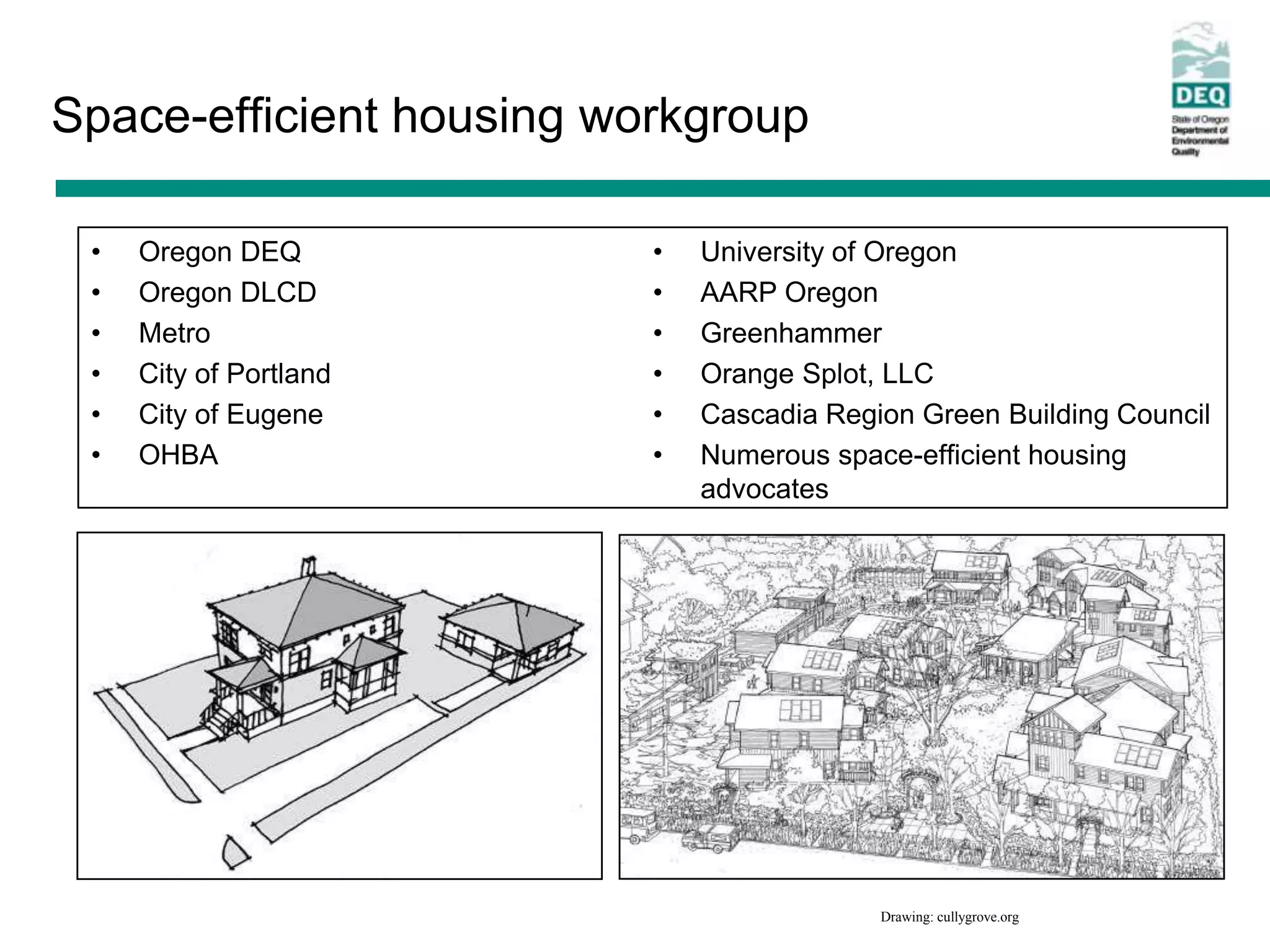 Space-efficient housing workgroup

 •   Oregon DEQ           •   University of Oregon
 •   Oregon DLCD          •   AARP Oregon
 •   Metro                •   Greenhammer
 •   City of Portland     •   Orange Splot, LLC
 •   City of Eugene       •   Cascadia Region Green Building Council
 •   OHBA                 •   Numerous space-efficient housing
                              advocates




                                           Drawing: cullygrove.org
 