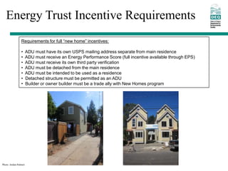 Energy Trust Incentive Requirements
                 Requirements for full “new home” incentives:

                 •      ADU must have its own USPS mailing address separate from main residence
                 •      ADU must receive an Energy Performance Score (full incentive available through EPS)
                 •      ADU must receive its own third party verification
                 •      ADU must be detached from the main residence
                 •      ADU must be intended to be used as a residence
                 •      Detached structure must be permitted as an ADU
                 •      Builder or owner builder must be a trade ally with New Homes program




Photo: Jordan Palmeri
 