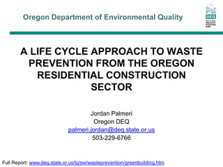 Oregon Department of Environmental Quality



        A LIFE CYCLE APPROACH TO WASTE
         PREVENTION FROM THE OREGON
           RESIDENTIAL CONSTRUCTION
                     SECTOR

                                     Jordan Palmeri
                                       Oregon DEQ
                             palmeri.jordan@deq.state.or.us
                                      503-229-6766


Full Report: www.deq.state.or.us/lq/sw/wasteprevention/greenbuilding.htm
 