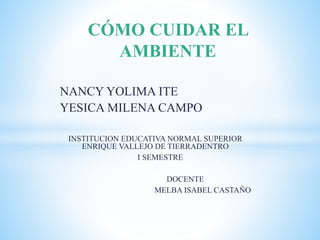 NANCY YOLIMA ITE
YESICA MILENA CAMPO
INSTITUCION EDUCATIVA NORMAL SUPERIOR
ENRIQUE VALLEJO DE TIERRADENTRO
I SEMESTRE
DOCENTE
MELBA ISABEL CASTAÑO
CÓMO CUIDAR EL
AMBIENTE
 