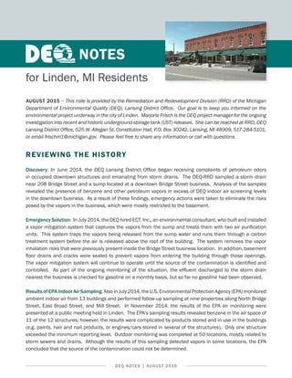 DEQ NOTES | AUGUST 2015
AUGUST 2015 − This note is provided by the Remediation and Redevelopment Division (RRD) of the Michigan
Department of Environmental Quality (DEQ), Lansing District Office. Our goal is to keep you informed on the
environmental project underway in the city of Linden. Marjorie Frisch is the DEQ project manager for the ongoing
investigation into recent and historic underground storage tank (UST) releases. She can be reached at RRD, DEQ
Lansing District Office, 525 W. Allegan St, Constitution Hall, P.O. Box 30242, Lansing, MI 48909, 517-284-5101,
or email frischm1@michigan.gov. Please feel free to share any information or call with questions.
REVIEWING THE HISTORY
Discovery: In June 2014, the DEQ Lansing District Office began receiving complaints of petroleum odors
in occupied downtown structures and emanating from storm drains. The DEQ-RRD sampled a storm drain
near 208 Bridge Street and a sump located at a downtown Bridge Street business. Analysis of the samples
revealed the presence of benzene and other petroleum vapors in excess of DEQ indoor air screening levels
in the downtown business. As a result of these findings, emergency actions were taken to eliminate the risks
posed by the vapors in the business, which were mostly restricted to the basement.
Emergency Solution: In July 2014, the DEQ hired ECT, Inc., an environmental consultant, who built and installed
a vapor mitigation system that captures the vapors from the sump and treats them with two air purification
units. This system traps the vapors being released from the sump water and runs them through a carbon
treatment system before the air is released above the roof of the building. The system removes the vapor
inhalation risks that were previously present inside the Bridge Street business location. In addition, basement
floor drains and cracks were sealed to prevent vapors from entering the building through those openings.
The vapor mitigation system will continue to operate until the source of the contamination is identified and
controlled. As part of the ongoing monitoring of the situation, the effluent discharged to the storm drain
nearest the business is checked for gasoline on a monthly basis, but so far no gasoline had been observed.
Results of EPA Indoor Air Sampling: Also in July 2014, the U.S. Environmental Protection Agency (EPA) monitored
ambient indoor air from 13 buildings and performed follow-up sampling at nine properties along North Bridge
Street, East Broad Street, and Mill Street. In November 2014, the results of the EPA air monitoring were
presented at a public meeting held in Linden. The EPA’s sampling results revealed benzene in the air space of
11 of the 12 structures; however, the results were complicated by products stored and in use in the buildings
(e.g. paints, hair and nail products, or engines/cars stored in several of the structures). Only one structure
exceeded the minimum reporting level. Outdoor monitoring was completed at 50 locations, mostly related to
storm sewers and drains. Although the results of this sampling detected vapors in some locations, the EPA
concluded that the source of the contamination could not be determined.
for Linden, MI Residents
NOTES
 