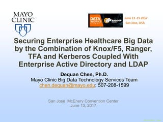 ©2015 MFMER | slide-1
Securing Enterprise Healthcare Big Data
by the Combination of Knox/F5, Ranger,
TFA and Kerberos Coupled With
Enterprise Active Directory and LDAP
Dequan Chen, Ph.D.
Mayo Clinic Big Data Technology Services Team
chen.dequan@mayo.edu; 507-208-1599
San Jose McEnery Convention Center
June 13, 2017
 