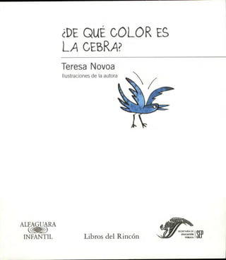 ¿DE QUÉ COLOR ES
            LA CEBRA"
            Teresa Novoa
            Ilustraciones de la autora




ALFAGUARA

INFANTIL              Libros del Rincón
 
