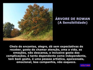 ÁRVORE DE ROWAN (A Sensibilidade) Cheia de encantos, alegre, dá sem expectativas de receber, gosta de chamar atenção, ama a vida, as  emoções, não descansa, e inclusive gosta das complicações, é tanto dependente como independente, tem bom gosto, é uma pessoa artística, apaixonada, emocional, boa companhia, não esquece. VOLTAR 