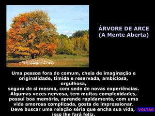 ÁRVORE DE ARCE (A Mente Aberta) Uma pessoa fora do comum, cheia de imaginação e originalidade, tímida e reservada, ambiciosa, orgulhosa, segura de si mesma, com sede de novas experiências. Algumas vezes nervosa, tem muitas complexidades, possui boa memória, aprende rapidamente, com uma vida amorosa complicada, gosta de impressionar. Deve buscar uma relação séria que encha sua vida,  isso lhe fará feliz. VOLTAR 