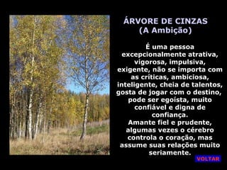 ÁRVORE DE CINZAS (A Ambição) É uma pessoa excepcionalmente atrativa, vigorosa, impulsiva, exigente, não se importa com as críticas, ambiciosa, inteligente, cheia de talentos, gosta de jogar com o destino,  pode ser egoísta, muito confiável e digna de confiança. Amante fiel e prudente, algumas vezes o cérebro controla o coração, mas assume suas relações muito seriamente. VOLTAR 