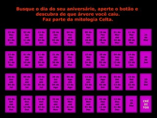 Busque o dia do seu aniversário, aperte o botão e  descubra de que árvore você caiu. Faz parte da mitologia Celta. 23 de Dez até 01 de Jan 22 de Mar até 31 de Mar 25 de Jun até 04 de Jul 24 de Set até 03 de Out 02 de Jan até 11 de Jan 12 de Jan até 24 de Jan 25 de Jan até 03 de Fev 04 de Fev até 08 de Fev 09 de Fev até 18 de Fev 19 de Fev até 28 de Fev 01 de Mar até 10 de Mar 11 de Mar até 20 de Mar 21 de Mar 01 de Abr até 10 de Abr 11 de Abr até 20 de Abr 21 de Abr até 30 de Abr 01 de Mai até 14 de Mai 15 de Mai até 24 de Mai 25 de Mai até 03 de Jun 04 de Jun até 13 de  Jun 14 de Jun até 23 de Jun 24 de Jun 05 de Jul até 14 de Jul 15 de Jul até 25 de Jul 26 de Jul até 04 de Ago 05 de Ago até 13 de Ago 14 de Ago até 23 de Ago 24 de Ago até 02 de Set 03 de Set até 12 de Set 13 de Set até 22 de Set 23 De Set 04 de Out até 13 de Out 14 de Out até 23 de Out 24 de Out até 11 de Nov 12 de Nov até 21 de Nov 22 de Nov até 01 de Dez 02 de Dez até 11 de Dez 12 de Dez até 21 de Dez 22 de Dez CRÉ DI TOS 