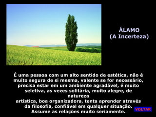 ÁLAMO (A Incerteza) É uma pessoa com um alto sentido de estética, não é muito segura de si mesma, valente se for necessário, precisa estar em um ambiente agradável, é muito seletiva, as vezes solitária, muito alegre, de natureza artística, boa organizadora, tenta aprender através da filosofia, confiável em qualquer situação. Assume as relações muito seriamente. VOLTAR 
