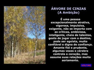 ÁRVORE DE CINZAS (A Ambição) É uma pessoa excepcionalmente atrativa, vigorosa, impulsiva, exigente, não se importa com as críticas, ambiciosa, inteligente, cheia de talentos, gosta de jogar com o destino,  pode ser egoísta, muito confiável e digna de confiança. Amante fiel e prudente, algumas vezes o cérebro controla o coração, mas assume suas relações muito seriamente. VOLTAR 