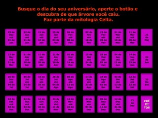 Busque o dia do seu aniversário, aperte o botão e  descubra de que árvore você caiu. Faz parte da mitologia Celta. 23 de Dez até 01 de Jan 22 de Mar até 31 de Mar 25 de Jun até 04 de Jul 24 de Set até 03 de Out 02 de Jan até 11 de Jan 12 de Jan até 24 de Jan 25 de Jan até 03 de Fev 04 de Fev até 08 de Fev 09 de Fev até 18 de Fev 19 de Fev até 28 de Fev 01 de Mar até 10 de Mar 11 de Mar até 20 de Mar 21 de Mar 01 de Abr até 10 de Abr 11 de Abr até 20 de Abr 21 de Abr até 30 de Abr 01 de Mai até 14 de Mai 15 de Mai até 24 de Mai 25 de Mai até 03 de Jun 04 de Jun até 13 de  Jun 14 de Jun até 23 de Jun 24 de Jun 05 de Jul até 14 de Jul 15 de Jul até 25 de Jul 26 de Jul até 04 de Ago 05 de Ago até 13 de Ago 14 de Ago até 23 de Ago 24 de Ago até 02 de Set 03 de Set até 12 de Set 13 de Set até 22 de Set 23 De Set 04 de Out até 13 de Out 14 de Out até 23 de Out 24 de Out até 11 de Nov 12 de Nov até 21 de Nov 22 de Nov até 01 de Dez 02 de Dez até 11 de Dez 12 de Dez até 21 de Dez 22 de Dez CRÉ DI TOS 