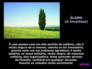 ÁLAMO (A Incerteza) É uma pessoa com um alto sentido de estética, não é muito segura de si mesma, valente se for necessário, precisa estar em um ambiente agradável, é muito seletiva, as vezes solitária, muito alegre, de natureza artística, boa organizadora, tenta aprender através da filosofia, confiável em qualquer situação. Assume as relações muito seriamente. VOLTAR 