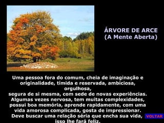 ÁRVORE DE ARCE
(A Mente Aberta)
Uma pessoa fora do comum, cheia de imaginação e
originalidade, tímida e reservada, ambiciosa,
orgulhosa,
segura de si mesma, com sede de novas experiências.
Algumas vezes nervosa, tem muitas complexidades,
possui boa memória, aprende rapidamente, com uma
vida amorosa complicada, gosta de impressionar.
Deve buscar uma relação séria que encha sua vida,
isso lhe fará feliz.
VOLTAR
 