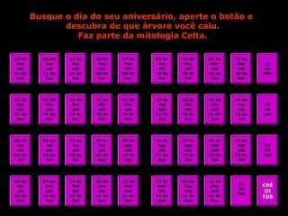 Busque o dia do seu aniversário, aperte o botão e
descubra de que árvore você caiu.
Faz parte da mitologia Celta.
23 de
Dez
até
01 de
Jan
22 de
Mar
até
31 de
Mar
25 de
Jun
até
04 de
Jul
24 de
Set
até
03 de
Out
02 de
Jan
até
11 de
Jan
12 de
Jan
até
24 de
Jan
25 de
Jan
até
03 de
Fev
04 de
Fev
até
08 de
Fev
09 de
Fev
até
18 de
Fev
19 de
Fev
até
28 de
Fev
01 de
Mar
até
10 de
Mar
11 de
Mar
até
20 de
Mar
21
de
Mar
01 de
Abr
até
10 de
Abr
11 de
Abr
até
20 de
Abr
21 de
Abr
até
30 de
Abr
01 de
Mai
até
14 de
Mai
15 de
Mai
até
24 de
Mai
25 de
Mai
até
03 de
Jun
04 de
Jun
até
13 de
Jun
14 de
Jun
até
23 de
Jun
24
de
Jun
05 de
Jul
até
14 de
Jul
15 de
Jul
até
25 de
Jul
26 de
Jul
até
04 de
Ago
05 de
Ago
até
13 de
Ago
14 de
Ago
até
23 de
Ago
24 de
Ago
até
02 de
Set
03 de
Set
até
12 de
Set
13 de
Set
até
22 de
Set
23
De
Set
04 de
Out
até
13 de
Out
14 de
Out
até
23 de
Out
24 de
Out
até
11 de
Nov
12 de
Nov
até
21 de
Nov
22 de
Nov
até
01 de
Dez
02 de
Dez
até
11 de
Dez
12 de
Dez
até
21 de
Dez
22
de
Dez
CRÉ
DI
TOS
 