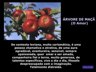 ÁRVORE DE MAÇÃ
(O Amor)
De contexto leviana, muito carismática, é uma
pessoa chamativa e atrativa, de uma aura
agradável, aventureira, sensível, sempre
apaixonada, quer amar e ser amada,
companheira fiel e terna, muito generosa, de
talentos específicos, vive o dia a dia, filosofa
despreocupada com a imaginação.
Totalmente distraída. VOLTAR
 