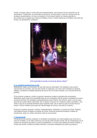 Insisto, no tengo nada en contra del sano entretenimiento, pero jamás lo he de confundir con el
avivamiento. Tristemente, se confunden los términos. En ese evento, como en muchos otros de
similares características, no hubo avivamiento. Si lo hubiera habido, se hubiera atendido y
escuchado con el respeto que merece la Palabra. Pero no había interés por la Palabra, sino sólo por
el ocio y el divertimento “cristianos”.




                       “¿Por qué imitar al mundo a la hora de adorar a Dios?”

6. La realidad espiritual hoy en día
Meditándolo, llego a la conclusión de que todo esto es sintomático. No obedece a ese evento
mencionado en concreto, sino que ese evento en particular, así como otros similares en general,
reflejan y muestran la realidad espiritual de hoy en día en el seno eclesial, y en concreto entre los
jóvenes.

Si los jóvenes cristianos y todos en general, deseamos ondear la bandera del avivamiento,
deberemos partir antes de la ineludible base de una verdadera vida de pureza y santidad en el amor
y el temor de Dios. De verdadero quebrantamiento ante el Señor. De conocer, amar y vivir la sana
doctrina de nuestro Señor Jesucristo. De no desear ni buscar ver “nuestros sueños cumplidos”, sino
antes lo que es la voluntad del Señor para nuestras vidas. De no hacer lo que el mundo hace en
mayor o menor medida (como para así intentar llegar al mundo), sino todo lo contrario...

Pureza en nuestras acciones, motivos, comportamiento, relaciones. La pureza de Cristo. Nuestra
vida deberá buscar el reflejar el carácter de Cristo. Entonces podremos empezar a hablar de
avivamiento, antes no. Antes, hermanos, sólo es una quimera.

7. Concluyendo
Pensando en los eventos cristianos, el verdadero avivamiento, por cierto palabra que como tal no
viene en la Biblia, no se mide conforme a la vara de medir de este mundo. No se corresponde con el
número de personas que llene un evento evangelístico, o lo bien que predique el orador invitado, o
lo bien que canten o bailen los artitas invitados, o la buena aceptación por parte de propios o
 