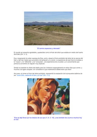 “El camino espacioso y desviado”

El mundo se presenta agradable y apetecible como el fruto del árbol que estaba en medio del huerto
del Edén (Gn. 3: 3).

Eva, marginando la orden expresa de Dios, amó y deseó el fruto prohibido del árbol de la ciencia del
bien y del mal, hasta que sucumbió a la tentación y lo comió. La apariencia de ese fruto la invitaba a
lo “nuevo”, a lo “diferente”, a la “conquista”, a la experiencia de un poder y un conocimiento que
pensó la convertiría en alguien muy especial.

Similar es también la oferta del diablo para los cristianos especialmente en estos días que corren, y
muchos a la ligera aceptan, sin considerar lo que realmente la Biblia tiene que decir.

Así pues, el comer el fruto del árbol prohibido, representó la aceptación de la propuesta satánica de
ser “como Dios, sabiendo el bien y el mal” (Gn. 3: 5).




“Eva se dejó llevar por los deseos de sus ojos (1 Jn. 2: 16), y eso también les ocurre a muchos hoy
en día”
 