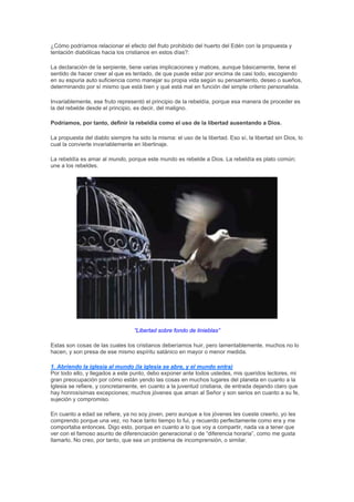 ¿Cómo podríamos relacionar el efecto del fruto prohibido del huerto del Edén con la propuesta y
tentación diabólicas hacia los cristianos en estos días?:

La declaración de la serpiente, tiene varias implicaciones y matices, aunque básicamente, tiene el
sentido de hacer creer al que es tentado, de que puede estar por encima de casi todo, escogiendo
en su espuria auto suficiencia como manejar su propia vida según su pensamiento, deseo o sueños,
determinando por sí mismo que está bien y qué está mal en función del simple criterio personalista.

Invariablemente, ese fruto representó el principio de la rebeldía, porque esa manera de proceder es
la del rebelde desde el principio, es decir, del maligno.

Podríamos, por tanto, definir la rebeldía como el uso de la libertad ausentando a Dios.

La propuesta del diablo siempre ha sido la misma: el uso de la libertad. Eso sí, la libertad sin Dios, lo
cual la convierte invariablemente en libertinaje.

La rebeldía es amar al mundo, porque este mundo es rebelde a Dios. La rebeldía es plato común;
une a los rebeldes.




                                  “Libertad sobre fondo de tinieblas”

Estas son cosas de las cuales los cristianos deberíamos huir, pero lamentablemente, muchos no lo
hacen, y son presa de ese mismo espíritu satánico en mayor o menor medida.

1. Abriendo la iglesia al mundo (la iglesia se abre, y el mundo entra)
Por todo ello, y llegados a este punto, debo exponer ante todos ustedes, mis queridos lectores, mi
gran preocupación por cómo están yendo las cosas en muchos lugares del planeta en cuanto a la
Iglesia se refiere, y concretamente, en cuanto a la juventud cristiana, de entrada dejando claro que
hay honrosísimas excepciones; muchos jóvenes que aman al Señor y son serios en cuanto a su fe,
sujeción y compromiso.

En cuanto a edad se refiere, ya no soy joven, pero aunque a los jóvenes les cueste creerlo, yo les
comprendo porque una vez, no hace tanto tiempo lo fui, y recuerdo perfectamente como era y me
comportaba entonces. Digo esto, porque en cuanto a lo que voy a compartir, nada va a tener que
ver con el famoso asunto de diferenciación generacional o de “diferencia horaria”, como me gusta
llamarlo. No creo, por tanto, que sea un problema de incomprensión, o similar.
 