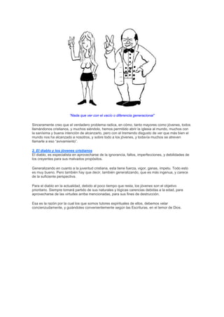 “Nada que ver con el vacío o diferencia generacional”

Sinceramente creo que el verdadero problema radica, en cómo, tanto mayores como jóvenes, todos
llamándonos cristianos, y muchos siéndolo, hemos permitido abrir la iglesia al mundo, muchos con
la sanísima y buena intención de alcanzarlo, pero con el tremendo disgusto de ver que más bien el
mundo nos ha alcanzado a nosotros, y sobre todo a los jóvenes, y todavía muchos se atreven
llamarle a eso “avivamiento”.

2. El diablo y los jóvenes cristianos
El diablo, es especialista en aprovecharse de la ignorancia, fallos, imperfecciones, y debilidades de
los creyentes para sus malvados propósitos.

Generalizando en cuanto a la juventud cristiana, esta tiene fuerza, vigor, ganas, ímpetu. Todo esto
es muy bueno. Pero también hay que decir, también generalizando, que es más ingenua, y carece
de la suficiente perspectiva.

Para el diablo en la actualidad, debido al poco tiempo que resta, los jóvenes son el objetivo
prioritario. Siempre tomará partido de sus naturales y lógicas carencias debidas a la edad, para
aprovecharse de las virtudes arriba mencionadas, para sus fines de destrucción.

Esa es la razón por la cual los que somos tutores espirituales de ellos, debemos velar
concienzudamente, y guiándoles convenientemente según las Escrituras, en el temor de Dios.
 
