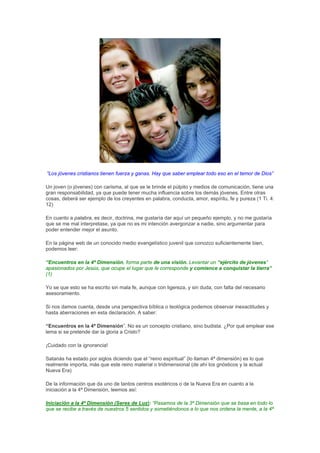 “Los jóvenes cristianos tienen fuerza y ganas. Hay que saber emplear todo eso en el temor de Dios”

Un joven (o jóvenes) con carisma, al que se le brinde el púlpito y medios de comunicación, tiene una
gran responsabilidad, ya que puede tener mucha influencia sobre los demás jóvenes. Entre otras
cosas, deberá ser ejemplo de los creyentes en palabra, conducta, amor, espíritu, fe y pureza (1 Ti. 4:
12)

En cuanto a palabra, es decir, doctrina, me gustaría dar aquí un pequeño ejemplo, y no me gustaría
que se me mal interpretase, ya que no es mi intención avergonzar a nadie, sino argumentar para
poder entender mejor el asunto.

En la página web de un conocido medio evangelístico juvenil que conozco suficientemente bien,
podemos leer:

“Encuentros en la 4ª Dimensión, forma parte de una visión. Levantar un “ejército de jóvenes”
apasionados por Jesús, que ocupe el lugar que le corresponde y comience a conquistar la tierra”
(1)

Yo se que esto se ha escrito sin mala fe, aunque con ligereza, y sin duda, con falta del necesario
asesoramiento.

Si nos damos cuenta, desde una perspectiva bíblica o teológica podemos observar inexactitudes y
hasta aberraciones en esta declaración. A saber:

“Encuentros en la 4ª Dimensión”. No es un concepto cristiano, sino budista. ¿Por qué emplear ese
lema si se pretende dar la gloria a Cristo?

¡Cuidado con la ignorancia!

Satanás ha estado por siglos diciendo que el “reino espiritual” (lo llaman 4ª dimensión) es lo que
realmente importa, más que este reino material o tridimensional (de ahí los gnósticos y la actual
Nueva Era)

De la información que da uno de tantos centros esotéricos o de la Nueva Era en cuanto a la
iniciación a la 4ª Dimensión, leemos así:

Iniciación a la 4ª Dimensión (Seres de Luz): “Pasamos de la 3ª Dimensión que se basa en todo lo
que se recibe a través de nuestros 5 sentidos y sometiéndonos a lo que nos ordena la mente, a la 4ª
 