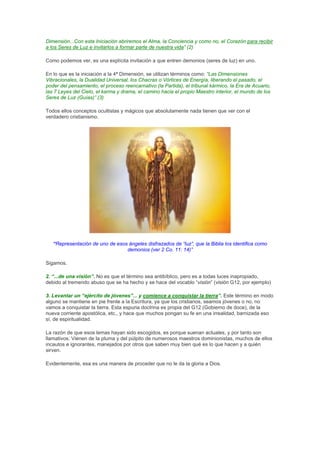 Dimensión...Con esta Iniciación abriremos el Alma, la Conciencia y como no, el Corazón para recibir
a los Seres de Luz e invitarlos a formar parte de nuestra vida” (2)

Como podemos ver, es una explícita invitación a que entren demonios (seres de luz) en uno.

En lo que es la iniciación a la 4ª Dimensión, se utilizan términos como: “Las Dimensiones
Vibracionales, la Dualidad Universal, los Chacras o Vórtices de Energía, liberando el pasado, el
poder del pensamiento, el proceso reencarnativo (la Partida), el tribunal kármico, la Era de Acuario,
las 7 Leyes del Cielo, el karma y drama, el camino hacia el propio Maestro interior, el mundo de los
Seres de Luz (Guías)” (3)

Todos ellos conceptos ocultistas y mágicos que absolutamente nada tienen que ver con el
verdadero cristianismo.




   “Representación de uno de esos ángeles disfrazados de “luz”, que la Biblia los identifica como
                                 demonios (ver 2 Co. 11: 14)”

Sigamos.

2. “...de una visión”. No es que el término sea antibíblico, pero es a todas luces inapropiado,
debido al tremendo abuso que se ha hecho y se hace del vocablo “visión” (visión G12, por ejemplo)

3. Levantar un “ejército de jóvenes”... y comience a conquistar la tierra”. Este término en modo
alguno se mantiene en pie frente a la Escritura, ya que los cristianos, seamos jóvenes o no, no
vamos a conquistar la tierra. Esta espuria doctrina es propia del G12 (Gobierno de doce), de la
nueva corriente apostólica, etc., y hace que muchos pongan su fe en una irrealidad, barnizada eso
sí, de espiritualidad.

La razón de que esos lemas hayan sido escogidos, es porque suenan actuales, y por tanto son
llamativos. Vienen de la pluma y del púlpito de numerosos maestros dominionistas, muchos de ellos
incautos e ignorantes, manejados por otros que saben muy bien qué es lo que hacen y a quién
sirven.

Evidentemente, esa es una manera de proceder que no le da la gloria a Dios.
 