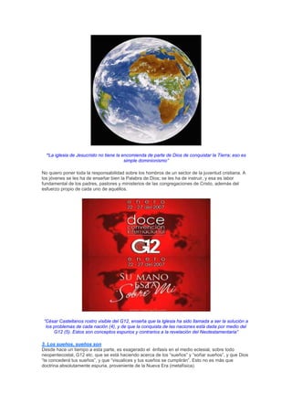 “La iglesia de Jesucristo no tiene la encomienda de parte de Dios de conquistar la Tierra; eso es
                                         simple dominionismo”

No quiero poner toda la responsabilidad sobre los hombros de un sector de la juventud cristiana. A
los jóvenes se les ha de enseñar bien la Palabra de Dios; se les ha de instruir, y esa es labor
fundamental de los padres, pastores y ministerios de las congregaciones de Cristo, además del
esfuerzo propio de cada uno de aquéllos.




 “César Castellanos rostro visible del G12, enseña que la Iglesia ha sido llamada a ser la solución a
  los problemas de cada nación (4), y de que la conquista de las naciones está dada por medio del
      G12 (5). Estos son conceptos espurios y contrarios a la revelación del Neotestamentaria”

3. Los sueños, sueños son
Desde hace un tiempo a esta parte, es exagerado el énfasis en el medio eclesial, sobre todo
neopentecostal, G12 etc. que se está haciendo acerca de los “sueños” y “soñar sueños”, y que Dios
“te concederá tus sueños”, y que “visualices y tus sueños se cumplirán”. Esto no es más que
doctrina absolutamente espuria, proveniente de la Nueva Era (metafísica).
 