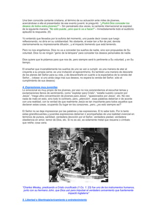 Una bien conocida cantante cristiana, al término de su actuación ante miles de jóvenes,
acercándose a ella el presentador de ese evento juvenil, le preguntó: “¿Podrá Dios conceder los
deseos de todos estos jóvenes?” – Sin pensárselo dos veces, la cantante internacional se expresó
de la siguiente manera: “No sólo puede, ¡sino que lo va a hacer!” – Inmediatamente todo el auditorio
aplaudió la respuesta. (6)

Yo entiendo que llevados por la euforia del momento, uno puede decir cosas que luego
reflexionando, no diría en su cotidianidad. No obstante, el estar tan a flor de piel, denota
clarísimamente su impresionante difusión., y el impacto tremendo que está teniendo.

Pero no nos engañemos. Dios no va a conceder los sueños de nadie, sino son propuestas de Su
voluntad. Dios no es ningún “genio de la lámpara” para conceder los deseos personales de nadie.

Dios quiere que le pidamos para que nos de, pero siempre será lo pertinente a Su voluntad, y en Su
tiempo.

El enseñar que invariablemente los sueños de uno se van a cumplir, es una manera de atar al
creyente a su propia carne; es una invitación al egocentrismo. Es también una manera de desviarle
de los planes del Señor para su vida, y de descentrarle en cuanto a la expectativa de la venida del
Señor... (véase: si uno anda ciego tras sus deseos, no espera la venida del Señor, sólo el
cumplimiento de sus deseos)

4. Expresiones muy juveniles
Lo emocional es muy propio de los jóvenes, por eso no nos sorprendemos al escuchar lemas y
exclamaciones llenos de sentimiento, como “explotar para Cristo”, “estalla nuestro corazón por
Jesús”, “mega ultra concentración de jóvenes para Jesús”, “apasionados por Jesús”, etc. No veo
nada de malo en esto, sino todo lo contrario, pero, ¡atención! , esas palabras deberían ir de acorde
con una realidad, con la verdad de que realmente Jesús es tan importante para todos aquellos que
declaran estas cosas, ocupando Su lugar en los corazones...pero, ¿es esto siempre así?

El Señor no se deja impresionar por las palabras y las expresiones. El lo sabe todo. Por lo tanto
estas grandilocuentes y juveniles expresiones deberían ir acompañadas de una realidad vivencial en
términos de pureza, santidad, verdadera devoción por el Señor, verdadera piedad, verdadera
obediencia en amor, temor de Dios, etc. Si no es así, es solamente metal que resuena o címbalo
que retiñe; cosa vana.




“Charles Wesley, predicando a Cristo crucificado (1 Co. 1: 23) fue uno de los instrumentos humanos,
 junto con su hermano John, que Dios usó para impulsar el verdadero avivamiento que fuertemente
                                        impactó Inglaterra”

5. Libertad o libertinaje/avivamiento o entretenimiento
 