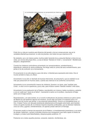 Cristo dio su vida por nosotros para librarnos del pecado y de sus consecuencias; esa es la
verdadera libertad que tenemos, no sólo los jóvenes, sino todos los que creemos en Él.

No obstante, aun y sin darse cuenta, muchos están haciendo de su presunta libertad, el dios de sus
vidas, por encima del propio Dios, y a eso le llaman “libertad en Cristo” y “avivamiento”. Meditémoslo
despacio, desglosándolo:

Cuando los cristianos confundimos avivamiento con sensacionalismo, entretenimiento y
espectáculo, estamos en serios problemas. No tengo nada en contra del sano entretenimiento, pero
jamás lo he de confundir con el avivamiento.

El avivamiento no es sólo alegría y gozo del alma, ni libertad para expresarla ante todos. Eso el
mundo también lo hace y lo ofrece.

Avivamiento no es sólo un dechado de buenas intenciones, de presunta fe, que en realidad no es
más que presunción en muchos casos, cuando esa creencia no es conforme a la Escritura.

Avivamiento no es concentración masiva de cristianos, jóvenes o no tanto, para “explotar para
Cristo”, si sólo lo es en apariencia y poco más, para mostrar nuestra “libertad cristiana” ante todos.

Avivamiento no es predicación de la Palabra, mezclándolo con música y bailes mundanos y gritando
a voz en cuello que “Jesús es el Señor”, mezclando lo santo con lo profano, mezclando el fuego
santo con el fuego extraño.

Recientemente, y en este sentido, en un evento multitudinario de jóvenes cristianos en pleno centro
de Madrid al cual asistimos algunos de nosotros, ocurrió algo que tanto a mi esposa como a mí
mismo nos dio mucho que pensar, y nos preocupó sobremanera. Vimos a un evangelista joven, el
Hno. Cristian Franco con denuedo predicando abiertamente el Evangelio ante todos, pero también
vimos a la gente reunida allí, la inmensa mayoría creyentes profesantes, que se distraían hablando
unos con otros, jugando, entreteniéndose, sin apenas prestar atención al mensaje.

El hermano acabó su tiempo de exposición de la Palabra, e inmediatamente presentaron a una serie
de artistas, bailarines, y grupos musicales diversos que consiguieron ipso facto captar el interés de
la alegre y a todas luces desenfadada y despreocupada audiencia. (7)

Podíamos ver a todos aquellos jóvenes, coreando, bailando, divirtiéndose, etc.
 