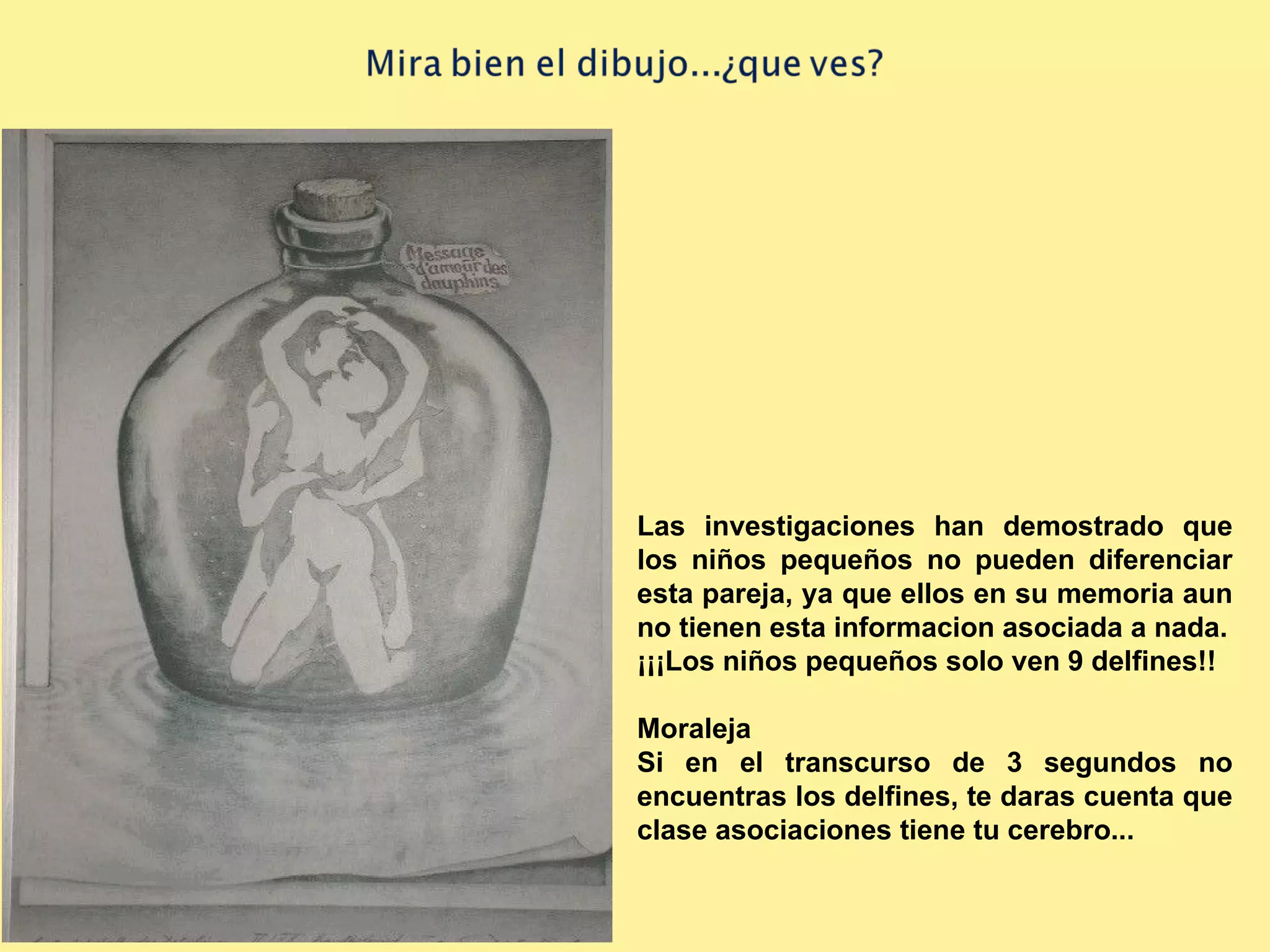 Las investigaciones han demostrado que los niños pequeños no pueden diferenciar esta pareja, ya que ellos en su memoria aun no tienen esta informacion asociada a nada. ¡¡¡Los niños pequeños solo ven 9 delfines!! Moraleja Si en el transcurso de 3 segundos no encuentras los delfines, te daras cuenta que clase asociaciones tiene tu cerebro...