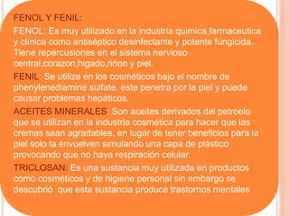 FENOL Y FENIL:
FENOL: Es muy utilizado en la industria quimica,farmaceutica
y clínica como antiséptico desinfectante y potente fungicida.
Tiene repercusiones en el sistema nervioso
central,corazon,higado,riñon y piel.
FENIL: Se utiliza en los cosméticos bajo el nombre de
phenylenediamine sulfate, este penetra por la piel y puede
causar problemas hepáticos.
ACEITES MINERALES: Son aceites derivados del petroelo
que se utilizan en la industria cosmética para hacer que las
cremas sean agradables, en lugar de tener beneficios para la
piel solo la envuelven simulando una capa de plástico
provocando que no haya respiración celular.
TRICLOSAN: Es una sustancia muy utilizada en productos
como cosméticos y de higiene personal sin embargo se
descubrió que esta sustancia produce trastornos mentales
 