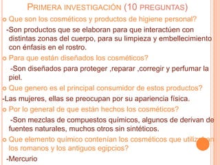 PRIMERA INVESTIGACIÓN (10 PREGUNTAS)
 Que son los cosméticos y productos de higiene personal?
-Son productos que se elaboran para que interactúen con
distintas zonas del cuerpo, para su limpieza y embellecimiento
con énfasis en el rostro.
 Para que están diseñados los cosméticos?
-Son diseñados para proteger ,reparar ,corregir y perfumar la
piel.
 Que genero es el principal consumidor de estos productos?
-Las mujeres, ellas se preocupan por su apariencia física.
 Por lo general de que están hechos los cosméticos?
-Son mezclas de compuestos químicos, algunos de derivan de
fuentes naturales, muchos otros sin sintéticos.
 Que elemento químico contenían los cosméticos que utilizaban
los romanos y los antiguos egipcios?
-Mercurio
 