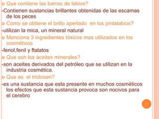  Que contiene las barras de labios?
-Contienen sustancias brillantes obtenidas de las escamas
de los peces
 Como se obtiene el brillo aperlado en los pintalabios?
-utilizan la mica, un mineral natural
 Menciona 3 ingredientes tóxicos mas utilizados en los
cosméticos
-fenol,fenil y ftalatos
 Que son los aceites minerales?
-son aceites derivados del petróleo que se utilizan en la
industria cosmética.
 Que es el triclosan?
-es una sustancia que esta presente en muchos cosméticos
los efectos que esta sustancia provoca son nocivos para
el cerebro
 