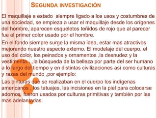 SEGUNDA INVESTIGACIÓN
El maquillaje a estado siempre ligado a los usos y costumbres de
una sociedad, se empieza a usar el maquillaje desde los orígenes
del hombre, aparecen esqueletos teñidos de rojo que al parecer
fue el primer color usado por el hombre.
En el fondo siempre surge la misma idea, estar mas atractivos
mejorando nuestro aspecto externo. El modelaje del cuerpo, el
uso del color, los peinados y ornamentos ,la desnudez y la
vestimenta…,la búsqueda de la belleza por parte del ser humano
a lo largo del tiempo y en distintas civilizaciones así como culturas
y razas del mundo ,por ejemplo:
Las pinturas que se realizaban en el cuerpo los indígenas
americanos , los tatuajes, las incisiones en la piel para colocarse
adornos fueron usados por culturas primitivas y también por las
mas adelantadas.
 
