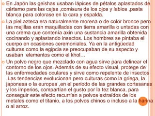  En Japón las geishas usaban lápices de pétalos aplastados de
cártamo para las cejas ,comisura de los ojos y labios ,pasta
blanca para colorase en la cara y espalda.
 La piel azteca era naturalmente morena o de color bronce pero
las mejillas eran maquilladas con tierra amarilla o untadas con
una crema que contenía axin una sustancia amarilla obtenida
cocinando y aplastando insectos. Los hombres se pintaba el
cuerpo en ocasiones ceremoniales. Ya en la antigüedad
culturas como la egipcia se preocupaban de su aspecto y
usaban elementos como el khol…
 Un polvo negro que mezclado con agua sirve para delinear el
contorno de los ojos. Además de su efecto visual, protege de
las enfermedades oculares y sirve como repelente de insectos
.Las tendencias evolucionan pero culturas como la griega, la
japonesa o la europea ,en el periodo de las grandes cortesanas
y los imperios, compartían el gusto por la tez blanca, para
conseguir este efecto recurrían a polvos extraídos de los
metales como el titanio, a los polvos chinos o incluso a la harina
o al arroz.
 