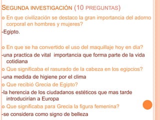 SEGUNDA INVESTIGACIÓN (10 PREGUNTAS)
 En que civilización se destaco la gran importancia del adorno
corporal en hombres y mujeres?
-Egipto.
 En que se ha convertido el uso del maquillaje hoy en día?
-una practica de vital importancia que forma parte de la vida
cotidiana
 Que significaba el rasurado de la cabeza en los egipcios?
-una medida de higiene por el clima
 Que recibió Grecia de Egipto?
-la herencia de los ciudadanos estéticos que mas tarde
introducirían a Europa
 Que significaba para Grecia la figura femenina?
-se considera como signo de belleza
 