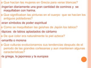  Que hacían las mujeres en Grecia para verse blancas?
-Ingerían diariamente una gran cantidad de cominos y se
maquillaban con harina.
 Que significaban las pinturas en el cuerpo que se hacían los
antiguos pobladores?
-eran símbolos de poder espiritual
 Como se maquillaban las geishas de Japón los labios?
-lápices de labios aplastados de cártamo
 De que color era naturalmente la piel azteca?
-amarilla o morena
 Que culturas evolucionarnos sus tendencias después de el
periodo de las grandes cortesanas y aun mantienen algunas
características?
-la griega, la japonesa y la europea
 