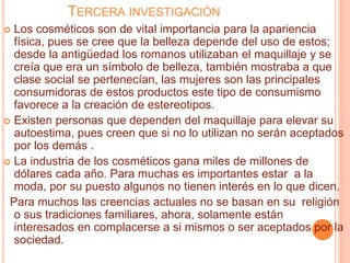 TERCERA INVESTIGACIÓN
 Los cosméticos son de vital importancia para la apariencia
física, pues se cree que la belleza depende del uso de estos;
desde la antigüedad los romanos utilizaban el maquillaje y se
creía que era un símbolo de belleza, también mostraba a que
clase social se pertenecían, las mujeres son las principales
consumidoras de estos productos este tipo de consumismo
favorece a la creación de estereotipos.
 Existen personas que dependen del maquillaje para elevar su
autoestima, pues creen que si no lo utilizan no serán aceptados
por los demás .
 La industria de los cosméticos gana miles de millones de
dólares cada año. Para muchas es importantes estar a la
moda, por su puesto algunos no tienen interés en lo que dicen.
Para muchos las creencias actuales no se basan en su religión
o sus tradiciones familiares, ahora, solamente están
interesados en complacerse a si mismos o ser aceptados por la
sociedad.
 