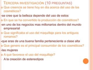 TERCERA INVESTIGACIÓN (10 PREGUNTAS)
 Que creencia se tiene hoy en dia acerca del uso de los
cosméticos?
-se cree que la belleza depende del uso de estos
 En que se ha convertido la producción de cosméticos?
-en uno de los negocios mas millonarios dentro del mundo
empresarial
 Que significaba el uso del maquillaje para los antiguos
romanos?
-que eras de una buena familia perteneciente a clase alta
 Que genero es el principal consumidor de los cosméticos?
-las mujeres
 A que favorece el uso del maquillaje?
- A la creación de estereotipos
 