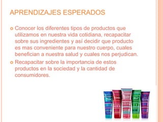 APRENDIZAJES ESPERADOS
 Conocer los diferentes tipos de productos que
utilizamos en nuestra vida cotidiana, recapacitar
sobre sus ingredientes y así decidir que producto
es mas conveniente para nuestro cuerpo, cuales
benefician a nuestra salud y cuales nos perjudican.
 Recapacitar sobre la importancia de estos
productos en la sociedad y la cantidad de
consumidores.
 