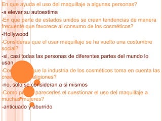 En que ayuda el uso del maquillaje a algunas personas?
-a elevar su autoestima
•En que parte de estados unidos se crean tendencias de manera
frecuenté que favorece al consumo de los cosméticos?
-Hollywood
•Consideras que el usar maquillaje se ha vuelto una costumbre
social?
-si, casi todas las personas de diferentes partes del mundo lo
usan
•Consideras que la industria de los cosméticos toma en cuenta las
creencias y religiones?
-no, solo se consideran a si mismos
•Como puede parecerles el cuestionar el uso del maquillaje a
muchas mujeres?
-anticuado y aburrido
 