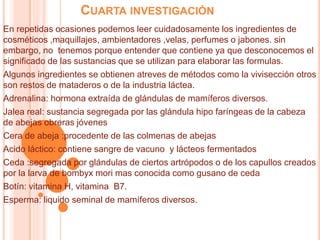 CUARTA INVESTIGACIÓN
En repetidas ocasiones podemos leer cuidadosamente los ingredientes de
cosméticos ,maquillajes, ambientadores ,velas, perfumes o jabones. sin
embargo, no tenemos porque entender que contiene ya que desconocemos el
significado de las sustancias que se utilizan para elaborar las formulas.
Algunos ingredientes se obtienen atreves de métodos como la vivisección otros
son restos de mataderos o de la industria láctea.
Adrenalina: hormona extraída de glándulas de mamíferos diversos.
Jalea real: sustancia segregada por las glándula hipo faríngeas de la cabeza
de abejas obreras jóvenes
Cera de abeja :procedente de las colmenas de abejas
Acido láctico: contiene sangre de vacuno y lácteos fermentados
Ceda :segregada por glándulas de ciertos artrópodos o de los capullos creados
por la larva de bombyx mori mas conocida como gusano de ceda
Botín: vitamina H, vitamina B7.
Esperma: liquido seminal de mamíferos diversos.
 