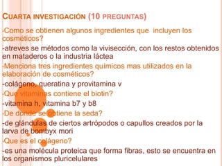 CUARTA INVESTIGACIÓN (10 PREGUNTAS)
•Como se obtienen algunos ingredientes que incluyen los
cosméticos?
-atreves se métodos como la vivisección, con los restos obtenidos
en mataderos o la industria láctea
•Menciona tres ingredientes químicos mas utilizados en la
elaboración de cosméticos?
-colágeno, queratina y provitamina v
•Que vitaminas contiene el biotin?
-vitamina h, vitamina b7 y b8
•De donde se obtiene la seda?
-de glándulas de ciertos artrópodos o capullos creados por la
larva de bombyx mori
•Que es el colágeno?
-es una molécula proteica que forma fibras, esto se encuentra en
los organismos pluricelulares
 