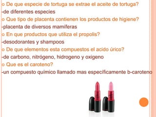  De que especie de tortuga se extrae el aceite de tortuga?
-de diferentes especies
 Que tipo de placenta contienen los productos de higiene?
-placenta de diversos mamíferas
 En que productos que utiliza el propolis?
-desodorantes y shampoos
 De que elementos esta compuestos el acido úrico?
-de carbono, nitrógeno, hidrogeno y oxigeno
 Que es el caroteno?
-un compuesto químico llamado mas específicamente b-caroteno
 