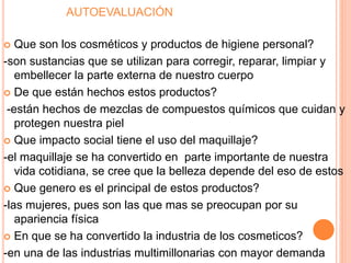AUTOEVALUACIÓN
 Que son los cosméticos y productos de higiene personal?
-son sustancias que se utilizan para corregir, reparar, limpiar y
embellecer la parte externa de nuestro cuerpo
 De que están hechos estos productos?
-están hechos de mezclas de compuestos químicos que cuidan y
protegen nuestra piel
 Que impacto social tiene el uso del maquillaje?
-el maquillaje se ha convertido en parte importante de nuestra
vida cotidiana, se cree que la belleza depende del eso de estos
 Que genero es el principal de estos productos?
-las mujeres, pues son las que mas se preocupan por su
apariencia física
 En que se ha convertido la industria de los cosmeticos?
-en una de las industrias multimillonarias con mayor demanda
 